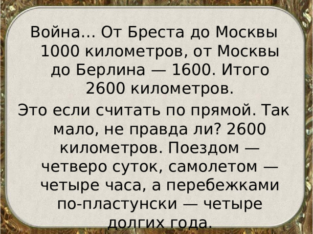 Война… От Бреста до Москвы 1000 километров, от Москвы до Берлина — 1600. Итого 2600 километров. Это если считать по прямой. Так мало, не правда ли? 2600 километров. Поездом — четверо суток, самолетом — четыре часа, а перебежками по-пластунски — четыре долгих года.