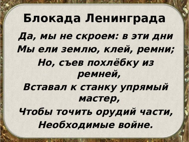 Блокада Ленинграда Да, мы не скроем: в эти дни Мы ели землю, клей, ремни; Но, съев похлёбку из ремней, Вставал к станку упрямый мастер, Чтобы точить орудий части, Необходимые войне.