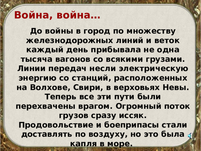 Война, война…  До войны в город по множеству железнодорожных линий и веток каждый день прибывала не одна тысяча вагонов со всякими грузами. Линии передач несли электрическую энергию со станций, расположенных на Волхове, Свири, в верховьях Невы. Теперь все эти пути были перехвачены врагом. Огромный поток грузов сразу иссяк. Продовольствие и боеприпасы стали доставлять по воздуху, но это была капля в море.