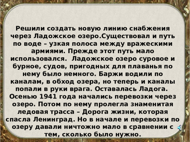 Решили создать новую линию снабжения через Ладожское озеро.Существовал и путь по воде – узкая полоса между вражескими армиями. Прежде этот путь мало использовался. Ладожское озеро суровое и бурное, судов, пригодных для плаванья по нему было немного. Баржи водили по каналам, в обход озера, но теперь и каналы попали в руки врага. Оставалась Ладога. Осенью 1941 года начались перевозки через озеро. Потом по нему пролегла знаменитая ледовая трасса – Дорога жизни, которая спасла Ленинград. Но в начале и перевозки по озеру давали ничтожно мало в сравнении с тем, сколько было нужно.