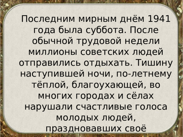 Последним мирным днём 1941 года была суббота. После обычной трудовой недели миллионы советских людей отправились отдыхать. Тишину наступившей ночи, по-летнему тёплой, благоухающей, во многих городах и сёлах нарушали счастливые голоса молодых людей, праздновавших своё вступление во взрослую жизнь