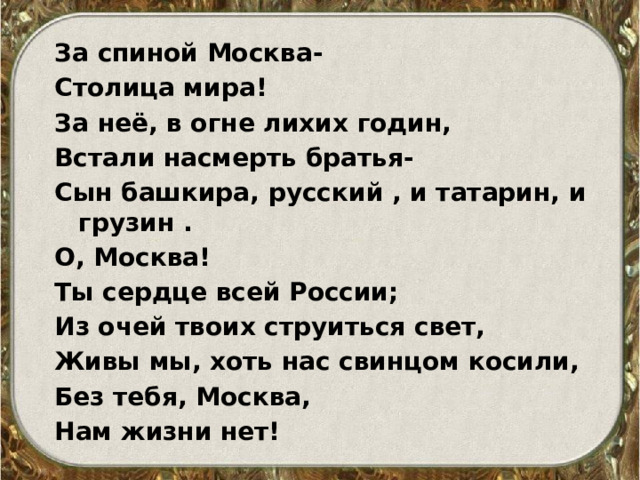 За спиной Москва- Столица мира! За неё, в огне лихих годин, Встали насмерть братья- Сын башкира, русский , и татарин, и грузин . О, Москва! Ты сердце всей России; Из очей твоих струиться свет, Живы мы, хоть нас свинцом косили, Без тебя, Москва, Нам жизни нет!