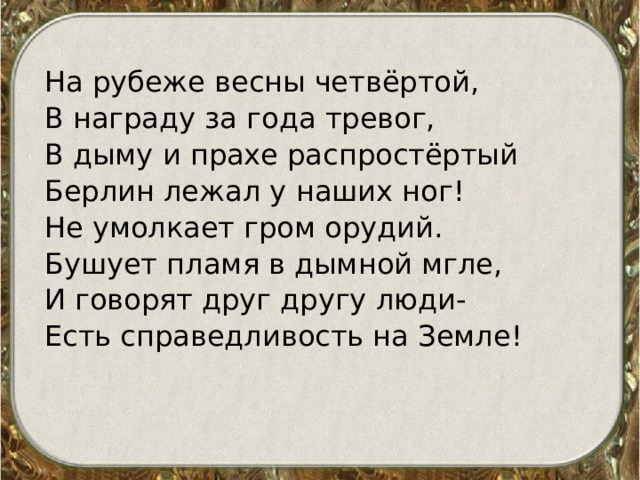 На рубеже весны четвёртой, В награду за года тревог, В дыму и прахе распростёртый Берлин лежал у наших ног! Не умолкает гром орудий. Бушует пламя в дымной мгле, И говорят друг другу люди- Есть справедливость на Земле!