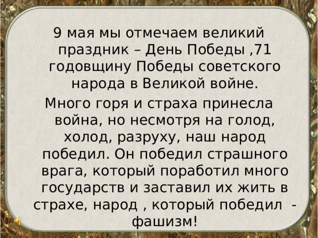 9 мая мы отмечаем великий праздник – День Победы ,71 годовщину Победы советского народа в Великой войне. Много горя и страха принесла война, но несмотря на голод, холод, разруху, наш народ победил. Он победил страшного врага, который поработил много государств и заставил их жить в страхе, народ , который победил - фашизм!