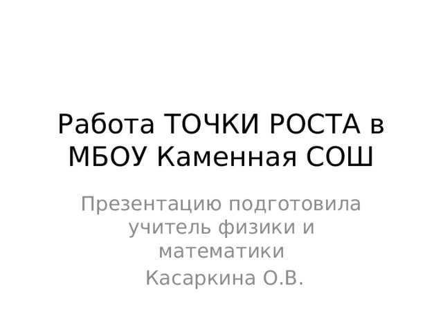 Работа ТОЧКИ РОСТА в МБОУ Каменная СОШ Презентацию подготовила учитель физики и математики  Касаркина О.В.