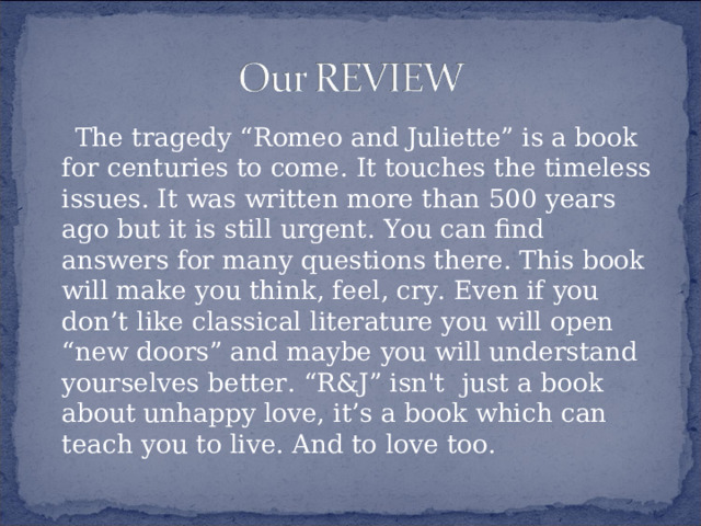 The tragedy “Romeo and Juliette” is a book for centuries to come. It touches the timeless issues. It was written more than 500 years ago but it is still urgent. You can find answers for many questions there. This book will make you think, feel, cry. Even if you don’t like classical literature you will open “new doors” and maybe you will understand yourselves better. “R&J” isn't just a book about unhappy love, it’s a book which can teach you to live. And to love too.