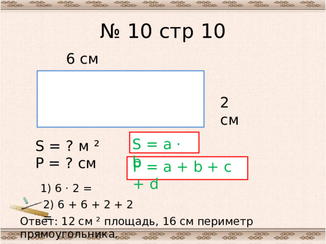 № 10 стр 10 6 см 2 см S = a · b S = ? м ² Р = ? см Р = a + b + c + d 1) 6 · 2 = 2) 6 + 6 + 2 + 2 = Ответ: 12 см ² площадь, 16 см периметр прямоугольника.