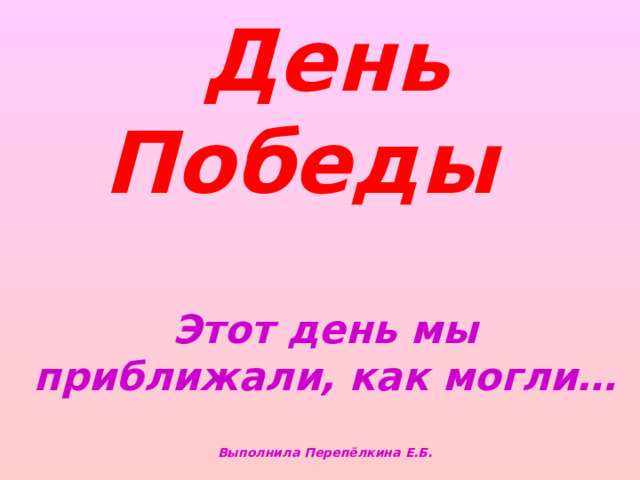 День Победы     Этот день мы приближали, как могли…   Выполнила Перепёлкина Е.Б.