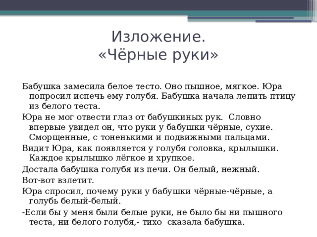 Изложение.  «Чёрные руки» Бабушка замесила белое тесто. Оно пышное, мягкое. Юра попросил испечь ему голубя. Бабушка начала лепить птицу из белого теста. Юра не мог отвести глаз от бабушкиных рук. Словно впервые увидел он, что руки у бабушки чёрные, сухие. Сморщенные, с тоненькими и подвижными пальцами. Видит Юра, как появляется у голубя головка, крылышки. Каждое крылышко лёгкое и хрупкое. Достала бабушка голубя из печи. Он белый, нежный. Вот-вот взлетит. Юра спросил, почему руки у бабушки чёрные-чёрные, а голубь белый-белый. -Если бы у меня были белые руки, не было бы ни пышного теста, ни белого голубя,- тихо сказала бабушка.