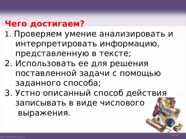 Чего достигаем? 1. Проверяем умение анализировать и интерпретировать информацию, представленную в тексте; 2. Использовать ее для решения поставленной задачи с помощью заданного способа; 3. Устно описанный способ действия записывать в виде числового  выражения.