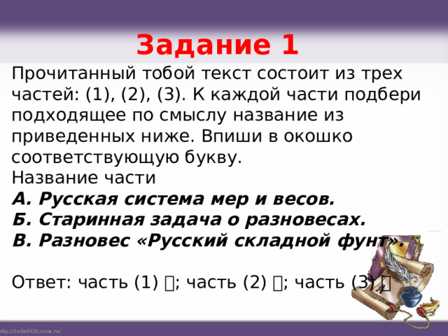 Задание 1   Прочитанный тобой текст состоит из трех частей: (1), (2), (3). К каждой части подбери подходящее по смыслу название из приведенных ниже. Впиши в окошко соответствующую букву. Название части А. Русская система мер и весов. Б. Старинная задача о разновесах. В. Разновес «Русский складной фунт». Ответ: часть (1) ; часть (2) ; часть (3) 