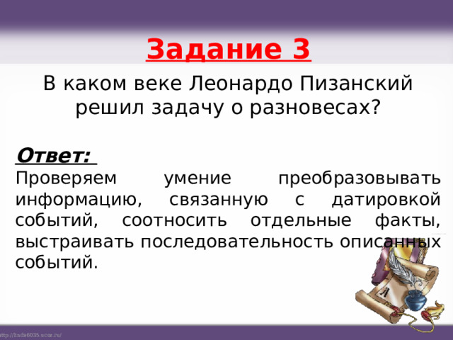 Задание 3 В каком веке Леонардо Пизанский решил задачу о разновесах? Ответ: Проверяем умение преобразовывать информацию, связанную с датировкой событий, соотносить отдельные факты, выстраивать последовательность описанных событий.