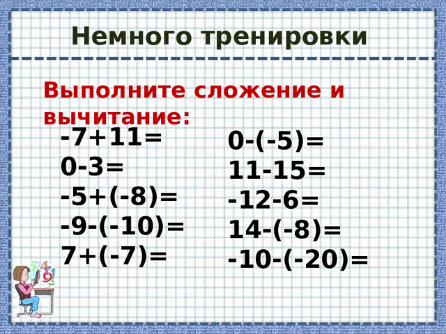 Немного тренировки Выполните сложение и вычитание: -7+11= 0-3= -5+(-8)= -9-(-10)= 7+(-7)= 0-(-5)= 11-15= -12-6= 14-(-8)= -10-(-20)=