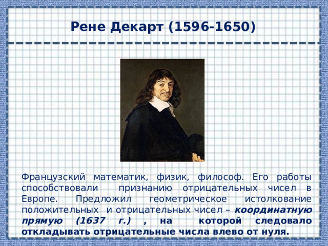 Рене Декарт (1596-1650) Французский математик, физик, философ. Его работы способствовали признанию отрицательных чисел в Европе. Предложил геометрическое истолкование положительных и отрицательных чисел – координатную прямую (1637 г.)  , на которой следовало откладывать отрицательные числа влево от нуля. 