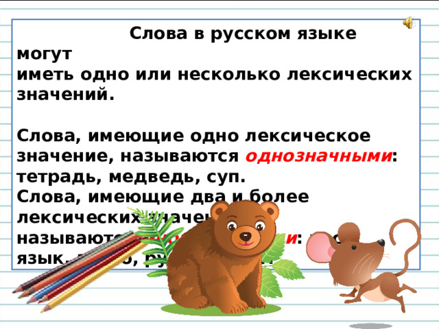 Слова в русском языке могут иметь одно или несколько лексических значений.    Слова, имеющие одно лексическое значение, называются  однозначными : тетрадь, медведь, суп. Слова, имеющие два и более лексических значений, называются  многозначными : коса, язык, звено, рукав, хвост.