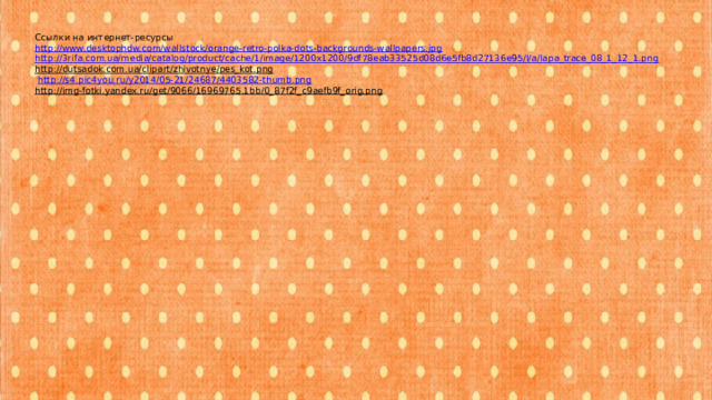 Ссылки на интернет-ресурсы http://www.desktophdw.com/wallstock/orange-retro-polka-dots-backgrounds-wallpapers.jpg http://3rifa.com.ua/media/catalog/product/cache/1/image/1200x1200/9df78eab33525d08d6e5fb8d27136e95/l/a/lapa_trace_08_1_12_1.png http://dutsadok.com.ua/clipart/zhivotnye/pes_kot.png   http://s4.pic4you.ru/y2014/05-21/24687/4403582-thumb.png  http://img-fotki.yandex.ru/get/9066/16969765.1bb/0_87f2f_c9aefb9f_orig.png