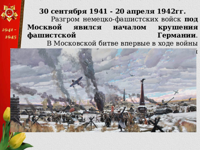 30 сентября 1941 - 20 апреля 1942гг.  Разгром немецко-фашистских войск под Москвой явился началом крушения фашистской Германии .  В Московской битве впервые в ходе войны была одержана крупная победа над немецкой армией.