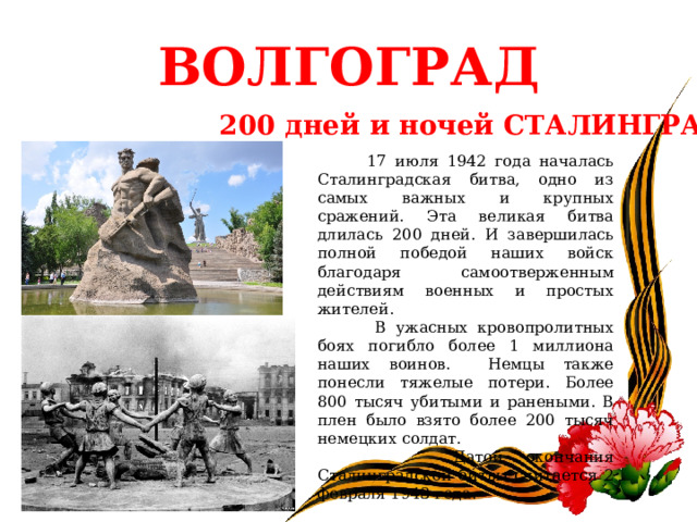 ВОЛГОГРАД 200 дней и ночей СТАЛИНГРАДА  17 июля 1942 года началась Сталинградская битва, одно из самых важных и крупных сражений. Эта великая битва длилась 200 дней. И завершилась полной победой наших войск благодаря самоотверженным действиям военных и простых жителей.  В ужасных кровопролитных боях погибло более 1 миллиона наших воинов. Немцы также понесли тяжелые потери. Более 800 тысяч убитыми и ранеными. В плен было взято более 200 тысяч немецких солдат.  Датой окончания Сталинградской битвы считается 2 февраля 1943 года.