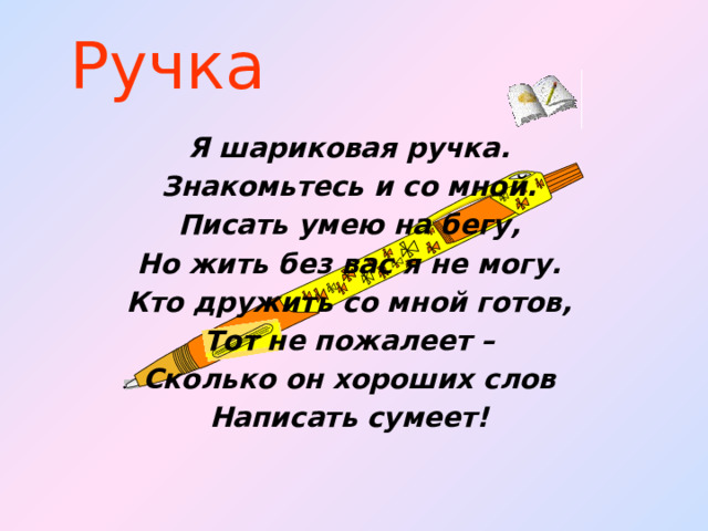 Ручка Я шариковая ручка. Знакомьтесь и со мной. Писать умею на бегу, Но жить без вас я не могу. Кто дружить со мной готов, Тот не пожалеет – Сколько он хороших слов Написать сумеет!