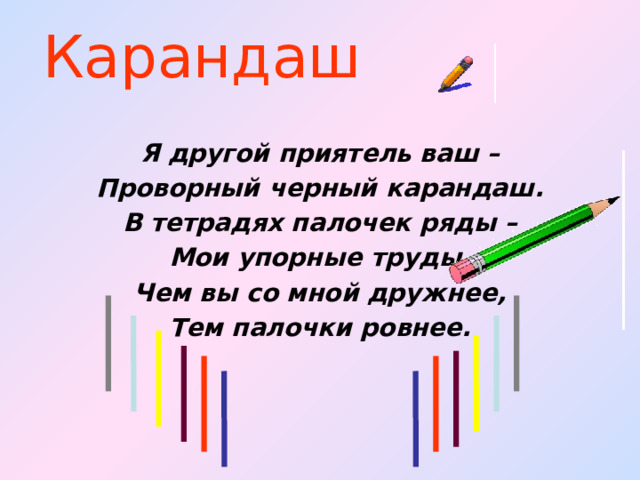 Карандаш Я другой приятель ваш – Проворный черный карандаш. В тетрадях палочек ряды – Мои упорные труды. Чем вы со мной дружнее, Тем палочки ровнее.