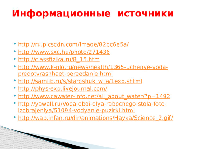 Информационные источники     http :// ru . picscdn . com / image /82 bc 6 e 5 a / http :// www . sxc . hu / photo /271436 http :// classfizika . ru /8_15. htm http :// www . k - nlo . ru / news / health /1365- uchenye - voda - predotvrashhaet - pereedanie . html http :// samlib . ru / s / staroshuk _ w _ a /1 exp . shtml http :// phys - exp . livejournal . com / http :// www . cawater - info . net / all _ about _ water /? p =1492 http :// yawall . ru / Voda - oboi - dlya - rabochego - stola - foto - izobrajeniya /51094- vodyanie - puzirki . html http :// wap . infan . ru / dir / animations /Наука/ Science _2. gif /  