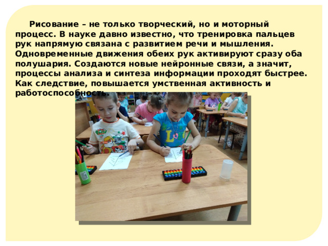 Рисование – не только творческий, но и моторный процесс. В науке давно известно, что тренировка пальцев рук напрямую связана с развитием речи и мышления. Одновременные движения обеих рук активируют сразу оба полушария. Создаются новые нейронные связи, а значит, процессы анализа и синтеза информации проходят быстрее. Как следствие, повышается умственная активность и работоспособность. 