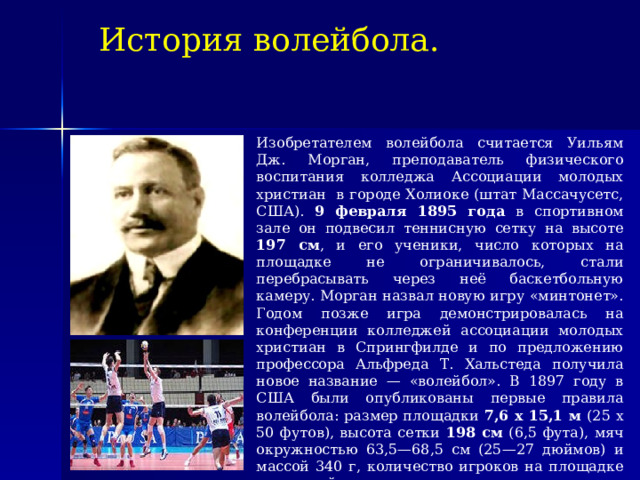 История волейбола. Изобретателем волейбола считается Уильям Дж. Морган, преподаватель физического воспитания колледжа Ассоциации молодых христиан в городе Холиоке (штат Массачусетс, США). 9 февраля 1895 года в спортивном зале он подвесил теннисную сетку на высоте 197 см , и его ученики, число которых на площадке не ограничивалось, стали перебрасывать через неё баскетбольную камеру. Морган назвал новую игру «минтонет». Годом позже игра демонстрировалась на конференции колледжей ассоциации молодых христиан в Спрингфилде и по предложению профессора Альфреда Т. Хальстеда получила новое название — «волейбол». В 1897 году в США были опубликованы первые правила волейбола: размер площадки 7,6 x 15,1 м (25 x 50 футов), высота сетки 198 см (6,5 фута), мяч окружностью 63,5—68,5 см (25—27 дюймов) и массой 340 г, количество игроков на площадке и касаний мяча не регламентировалось, очко засчитывалось только при собственной подаче, при неудачной подаче её можно было повторить, играли до 21 очка в партии.