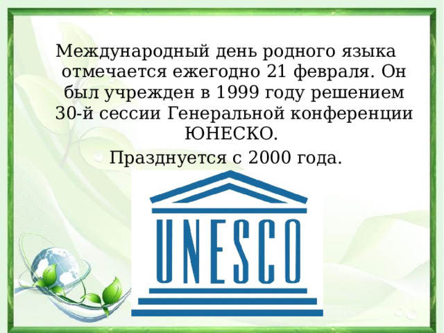 Международный день родного языка отмечается ежегодно 21 февраля. Он был учрежден в 1999 году решением 30-й сессии Генеральной конференции ЮНЕСКО. Празднуется с 2000 года.