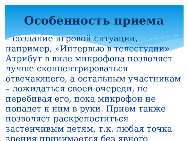 Особенность приема – создание игровой ситуации, например, «Интервью в телестудии». Атрибут в виде микрофона позволяет лучше сконцентрироваться отвечающего, а остальным участникам – дожидаться своей очереди, не перебивая его, пока микрофон не попадет к ним в руки. Прием также позволяет раскрепоститься застенчивым детям, т.к. любая точка зрения принимается без явного порицания.