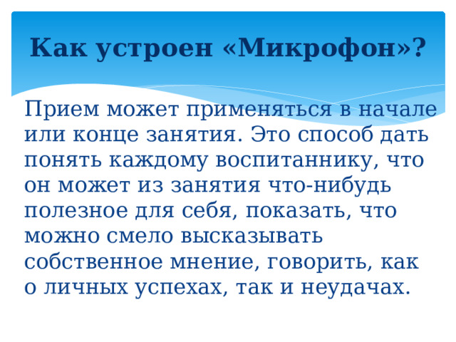 Как устроен «Микрофон»?   Прием может применяться в начале или конце занятия. Это способ дать понять каждому воспитаннику, что он может из занятия что-нибудь полезное для себя, показать, что можно смело высказывать собственное мнение, говорить, как о личных успехах, так и неудачах.