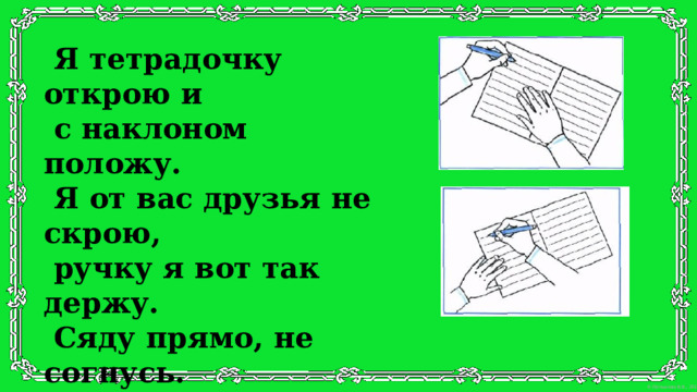 Я тетрадочку открою и  с наклоном положу.  Я от вас друзья не скрою,  ручку я вот так держу.  Сяду прямо, не согнусь.  За работу я возьмусь.