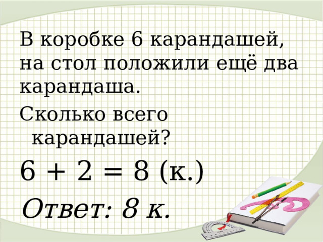 В коробке 6 карандашей, на стол положили ещё два карандаша. Сколько всего карандашей? 6 + 2 = 8 (к.) Ответ: 8 к.