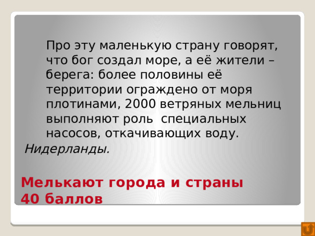 Про эту маленькую страну говорят, что бог создал море, а её жители – берега: более половины её территории ограждено от моря плотинами, 2000 ветряных мельниц выполняют роль специальных насосов, откачивающих воду. Нидерланды. Мелькают города и страны  40 баллов