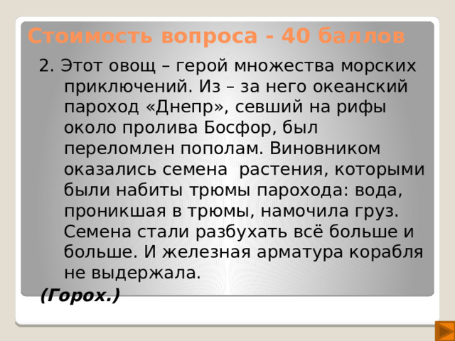 Стоимость вопроса - 40 баллов 2. Этот овощ – герой множества морских приключений. Из – за него океанский пароход «Днепр», севший на рифы около пролива Босфор, был переломлен пополам. Виновником оказались семена растения, которыми были набиты трюмы парохода: вода, проникшая в трюмы, намочила груз. Семена стали разбухать всё больше и больше. И железная арматура корабля не выдержала. (Горох.)