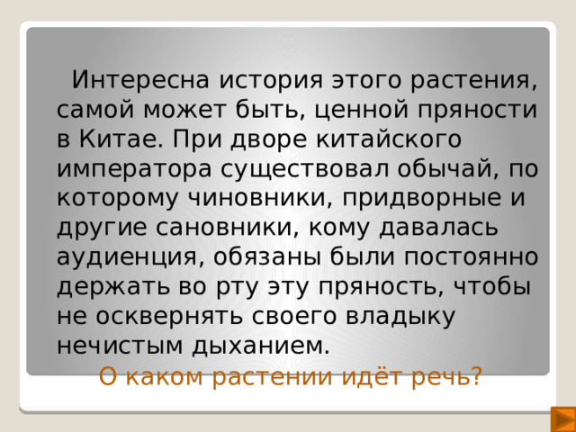 Интересна история этого растения, самой может быть, ценной пряности в Китае. При дворе китайского императора существовал обычай, по которому чиновники, придворные и другие сановники, кому давалась аудиенция, обязаны были постоянно держать во рту эту пряность, чтобы не осквернять своего владыку нечистым дыханием. О каком растении идёт речь?