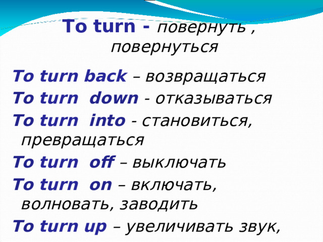 To turn - повернуть , повернуться  To turn back – возвращаться To turn down - отказываться To turn into - становиться, превращаться To turn off – выключать To turn on – включать, волновать, заводить  To  turn up – увеличивать звук, появляться
