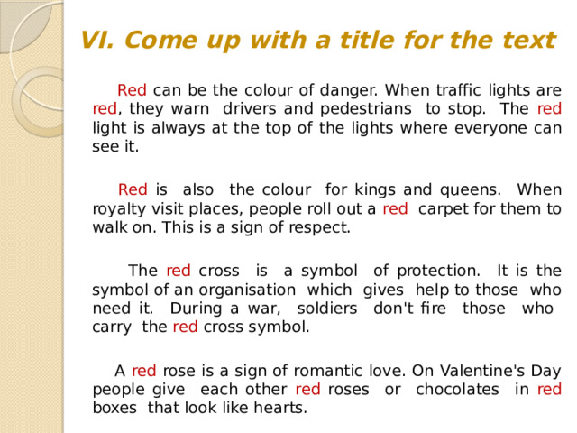 VI. Come up with a title for the text  Red can be the colour of danger. When traffic lights are red , they warn drivers and pedestrians to stop. The red light is always at the top of the lights where everyone can see it.  Red is also the colour for kings and queens. When royalty visit places, people roll out a red carpet for them to walk on. This is a sign of respect.  The red cross is a symbol of protection. It is the symbol of an organisation which gives help to those who need it. During a war, soldiers don't fire those who carry the red cross symbol.  A red rose is a sign of romantic love. On Valentine's Day people give each other red roses or chocolates in red boxes that look like hearts.