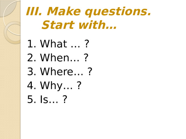 III. Make questions.  Start with… 1. What … ? 2. When… ? 3. Where… ? 4. Why… ? 5. Is… ?