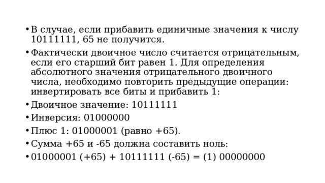 В случае, если прибавить единичные значения к числу 10111111, 65 не получится. Фактически двоичное число считается отрицательным, если его старший бит равен 1. Для определения абсолютного значения отрицательного двоичного числа, необходимо повторить предыдущие операции: инвертировать все биты и прибавить 1: Двоичное значение: 10111111 Инверсия: 01000000 Плюс 1: 01000001 (равно +65). Сумма +65 и -65 должна составить ноль: 01000001 (+65) + 10111111 (-65) = (1) 00000000
