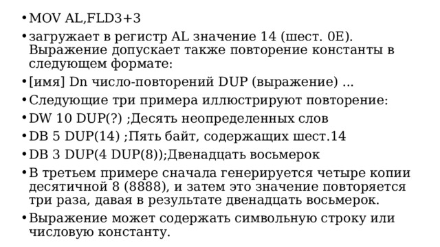 MOV AL,FLD3+3 загружает в регистр AL значение 14 (шест. 0E). Выражение допускает также повторение константы в следующем формате: [имя] Dn число-повторений DUP (выражение) ... Следующие три примера иллюстрируют повторение: DW 10 DUP(?) ;Десять неопределенных слов DB 5 DUP(14) ;Пять байт, содержащих шест.14 DB 3 DUP(4 DUP(8));Двенадцать восьмерок В третьем примере сначала генерируется четыре копии десятичной 8 (8888), и затем это значение повторяется три раза, давая в pезультате двенадцать восьмерок. Выражение может содержать символьную строку или числовую константу.