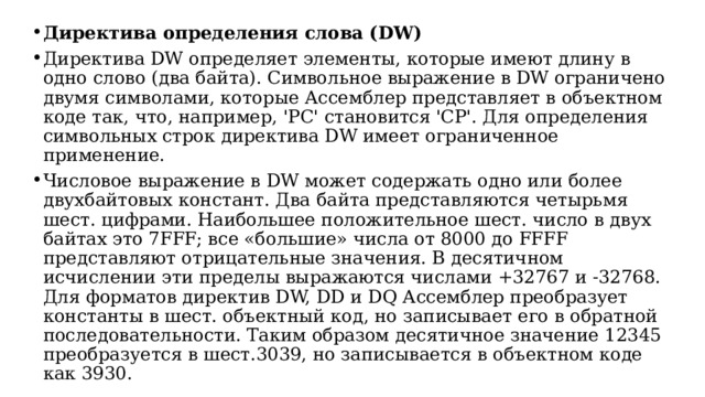 Директива определения слова (DW) Директива DW определяет элементы, которые имеют длину в одно слово (два байта). Символьное выражение в DW ограничено двумя символами, которые Ассемблер представляет в объектном коде так, что, например, 'PC' становится 'CP'. Для определения символьных строк директива DW имеет ограниченное применение. Числовое выражение в DW может содержать одно или более двухбайтовых констант. Два байта представляются четырьмя шест. цифрами. Наибольшее положительное шест. число в двух байтах это 7FFF; все «большие» числа от 8000 до FFFF представляют отрицательные значения. В десятичном исчислении эти пределы выражаются числами +32767 и -32768. Для форматов директив DW, DD и DQ Ассемблер преобразует константы в шест. объектный код, но записывает его в обратной последовательности. Таким образом десятичное значение 12345 преобразуется в шест.3039, но записывается в объектном коде как 3930.