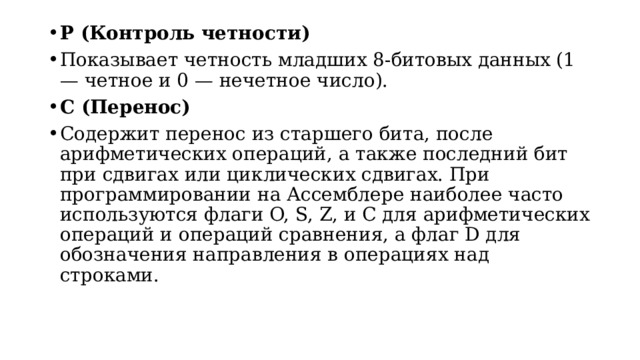 P (Контроль четности) Показывает четность младших 8-битовых данных (1 — четное и 0 — нечетное число). C (Перенос) Содержит перенос из старшего бита, после арифметических операций, а также последний бит при сдвигах или циклических сдвигах. При программировании на Ассемблере наиболее часто используются флаги O, S, Z, и C для арифметических операций и операций сравнения, а флаг D для обозначения направления в операциях над строками.