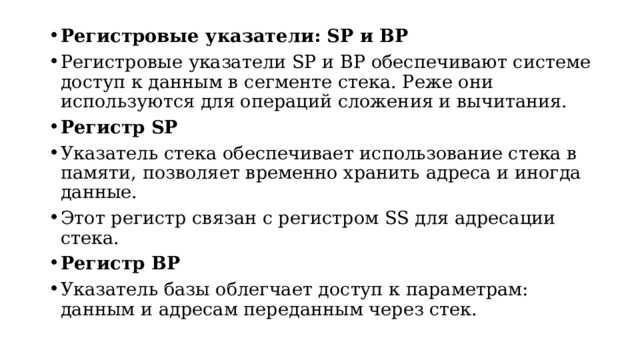 Регистровые указатели: SP и BP Регистровые указатели SP и BP обеспечивают системе доступ к данным в сегменте стека. Реже они используются для операций сложения и вычитания. Регистр SP Указатель стека обеспечивает использование стека в памяти, позволяет временно хранить адреса и иногда данные. Этот регистр связан с регистром SS для адресации стека. Регистр BP Указатель базы облегчает доступ к параметрам: данным и адресам переданным через стек.