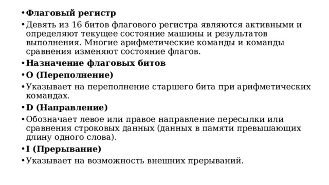 Флаговый регистр Девять из 16 битов флагового регистра являются активными и определяют текущее состояние машины и результатов выполнения. Многие арифметические команды и команды сравнения изменяют состояние флагов. Назначение флаговых битов O (Переполнение) Указывает на переполнение старшего бита при арифметических командах. D (Направление) Обозначает левое или правое направление пересылки или сравнения строковых данных (данных в памяти превышающих длину одного слова). I (Прерывание) Указывает на возможность внешних прерываний.