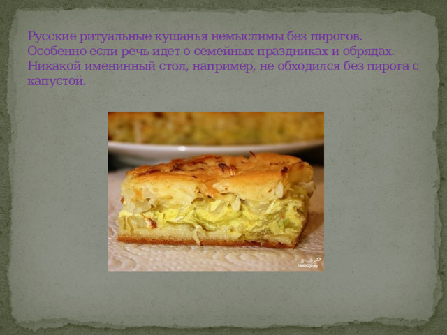 Русские ритуальные кушанья немыслимы без пирогов. Особенно если речь идет о семейных праздниках и обрядах. Никакой именинный стол, например, не обходился без пирога с капустой.