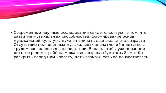 Современные научные исследования свидетельствуют о том, что развитие музыкальных способностей, формирование основ музыкальной культуры нужно начинать с дошкольного возраста. Отсутствие полноценных музыкальных впечатлений в детстве с трудом восполняется впоследствии. Важно, чтобы уже в раннем детстве рядом с ребёнком оказался взрослый, который смог бы раскрыть перед ним красоту, дать возможность её почувствовать.