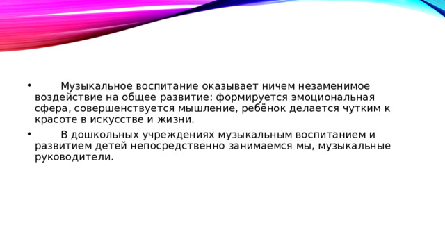          Музыкальное воспитание оказывает ничем незаменимое воздействие на общее развитие: формируется эмоциональная сфера, совершенствуется мышление, ребёнок делается чутким к красоте в искусстве и жизни.          В дошкольных учреждениях музыкальным воспитанием и развитием детей непосредственно занимаемся мы, музыкальные руководители.