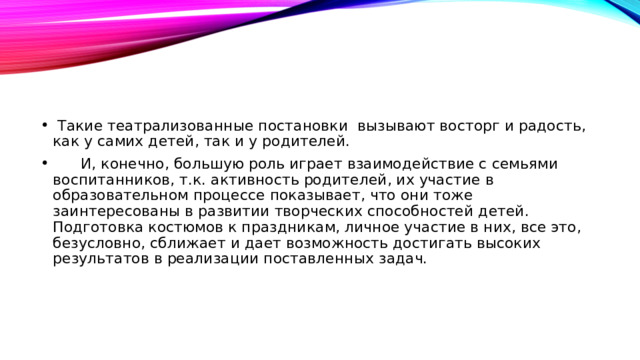 Такие театрализованные постановки  вызывают восторг и радость, как у самих детей, так и у родителей.  И, конечно, большую роль играет взаимодействие с семьями воспитанников, т.к. активность родителей, их участие в образовательном процессе показывает, что они тоже заинтересованы в развитии творческих способностей детей. Подготовка костюмов к праздникам, личное участие в них, все это, безусловно, сближает и дает возможность достигать высоких результатов в реализации поставленных задач.