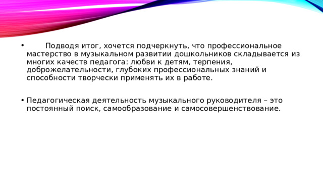          Подводя итог, хочется подчеркнуть, что профессиональное мастерство в музыкальном развитии дошкольников складывается из многих качеств педагога: любви к детям, терпения, доброжелательности, глубоких профессиональных знаний и способности творчески применять их в работе. Педагогическая деятельность музыкального руководителя – это постоянный поиск, самообразование и самосовершенствование.