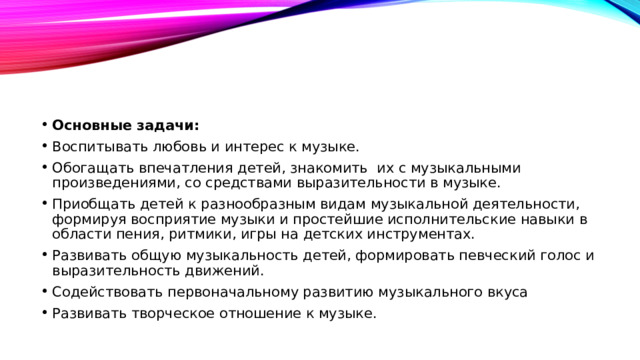 Основные задачи: Воспитывать любовь и интерес к музыке. Обогащать впечатления детей, знакомить их с музыкальными произведениями, со средствами выразительности в музыке. Приобщать детей к разнообразным видам музыкальной деятельности, формируя восприятие музыки и простейшие исполнительские навыки в области пения, ритмики, игры на детских инструментах. Развивать общую музыкальность детей, формировать певческий голос и выразительность движений. Содействовать первоначальному развитию музыкального вкуса Развивать творческое отношение к музыке.